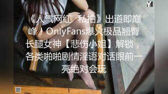 《人气网红✿私拍》出道即巅峰！OnlyFans爆火极品翘臀长腿女神【悲伤小姐】解锁，各类啪啪剧情淫语对话眼前一亮绝对会玩