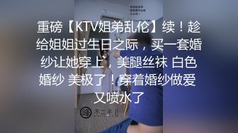 重磅【KTV姐弟乱伦】续！趁给姐姐过生日之际，买一套婚纱让她穿上，美腿丝袜 白色婚纱 美极了！穿着婚纱做爱 又喷水了