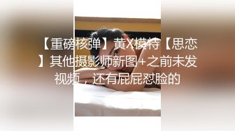 【重磅核弹】黄X模特【思恋】其他摄影师新图+之前未发视频，还有屁屁怼脸的