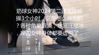 奶球女神2024第二蛋连续被操3个小时，这是怎么做到的？各种角度狠操，水汪汪喷水，操的女神身体都要虚脱了，要哭了