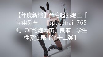 【年度新档】台湾超强炮王「宇宙列车」「spacetrain7654」OF约炮网黄、良家、学生性爱实录【第十二弹】