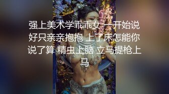 强上美术学乖乖女 一开始说好只亲亲抱抱 上了床怎能你说了算 精虫上脑 立马提枪上马