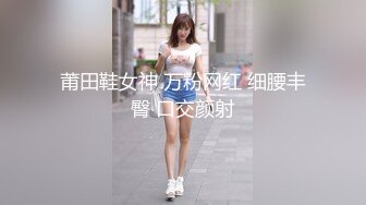 莆田鞋女神 万粉网红 细腰丰臀 口交颜射