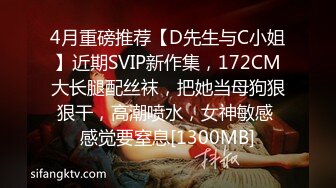 4月重磅推荐【D先生与C小姐】近期SVIP新作集，172CM大长腿配丝袜，把她当母狗狠狠干，高潮喷水，女神敏感 感觉要窒息[1300MB]