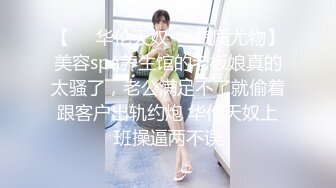 【❤️华伦天奴❤️气质尤物】美容spa养生馆的老板娘真的太骚了，老公满足不了就偷着跟客户出轨约炮 华伦天奴上班操逼两不误