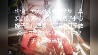 价值千元无水印完整全集，真实原创海神【君君有嫂子】与嫂子乱伦记录，还没出月子做爱，边操边喷奶 内射丝袜嫂子，白嫖福利。