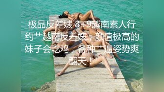 极品反差婊 8+9越南素人行约艹越南反差婊，颜值极高的妹子会吃鸡，各种艹逼姿势爽翻天！