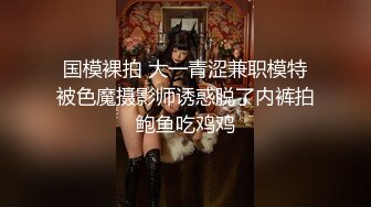 国模裸拍 大一青涩兼职模特被色魔摄影师诱惑脱了内裤拍鲍鱼吃鸡鸡