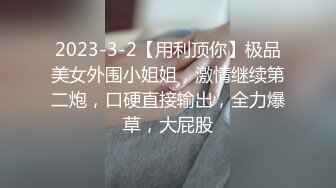 2023-3-2【用利顶你】极品美女外围小姐姐，激情继续第二炮，口硬直接输出，全力爆草，大屁股