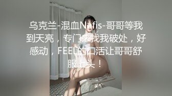 乌克兰-混血Nafis-哥哥等我到天亮，专门来找我破处，好感动，FEEL的口活让哥哥舒服上头！