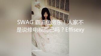 SWAG 霸道色房东！人家不是说修电视而已吗？Effisexy