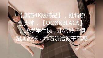 【超清4K版精品】，推特原创大神，【OOXXBLACK】，19岁学生妹，小穴被干得湿润微张，乖巧听话被干高潮