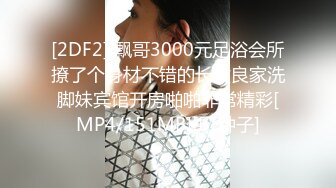 [2DF2] 飘哥3000元足浴会所撩了个身材不错的长发良家洗脚妹宾馆开房啪啪非常精彩[MP4/151MB][BT种子]