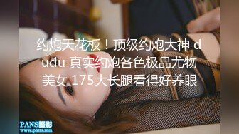 约炮天花板！顶级约炮大神 dudu 真实约炮各色极品尤物美女 175大长腿看得好养眼