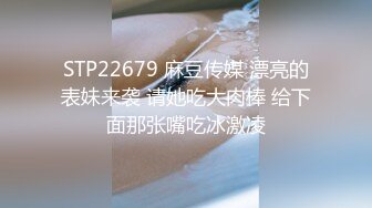 STP22679 麻豆传媒 漂亮的表妹来袭 请她吃大肉棒 给下面那张嘴吃冰激凌