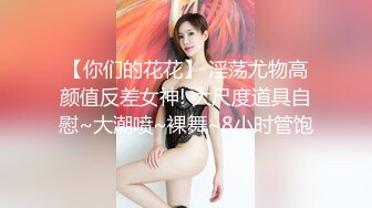 【你们的花花】 淫荡尤物高颜值反差女神! 大尺度道具自慰~大潮喷~裸舞~8小时管饱