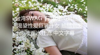 台湾SWAG『吉娜』G奶巨乳 渴望性爱巨乳汁女 抽插到爱液淫水狂流 中文字幕