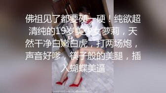 佛祖见了都要硬一硬！纯欲超清纯的19岁美少女萝莉，天然干净白嫩白虎，打两场炮，声音好嗲，筷子般的美腿，插入蝴蝶美逼