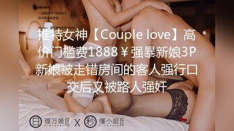 推特女神【Couple love】高价门槛费1888￥强暴新娘3P新娘被走错房间的客人强行口交后又被路人强奸