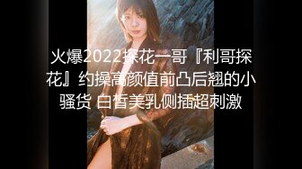 火爆2022探花一哥『利哥探花』约操高颜值前凸后翘的小骚货 白皙美乳侧插超刺激