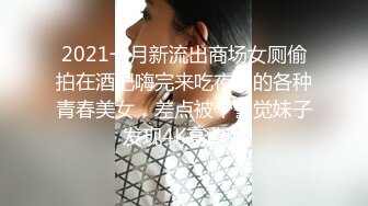 2021一月新流出商场女厕偷拍在酒吧嗨完来吃夜宵的各种青春美女，差点被个警觉妹子发现4K高清版