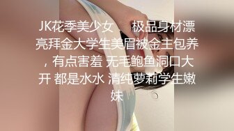 JK花季美少女❤️极品身材漂亮拜金大学生美眉被金主包养，有点害羞 无毛鲍鱼洞口大开 都是水水 清纯萝莉学生嫩妹