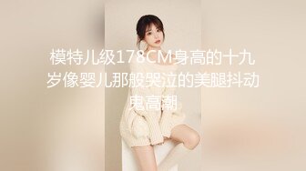 模特儿级178CM身高的十九岁像婴儿那般哭泣的美腿抖动鬼高潮