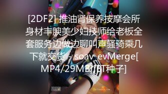 [2DF2] 推油肾保养按摩会所身材丰腴美少妇技师给老板全套服务边做边聊叫声骚骑乘几下就交货 - soav_evMerge[MP4/29MB][BT种子]